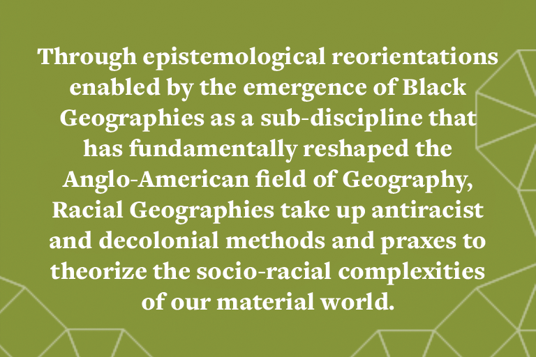 Through epistemological reorientations enabled by the emergence of Black Geographies as a sub-discipline that has fundamentally reshaped the Anglo-American field of Geography, Racial Geographies take up antiracist and decolonial methods and praxes to the