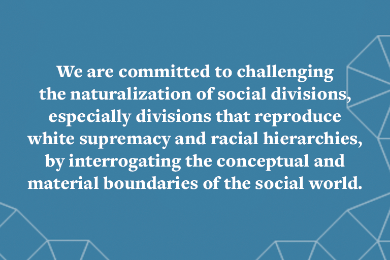 We are committed to challenging the naturalization of social divisions, especially divisions that reproduce white supremacy and racial hierarchies, by interrogating the conceptual and material boundaries of the social world.