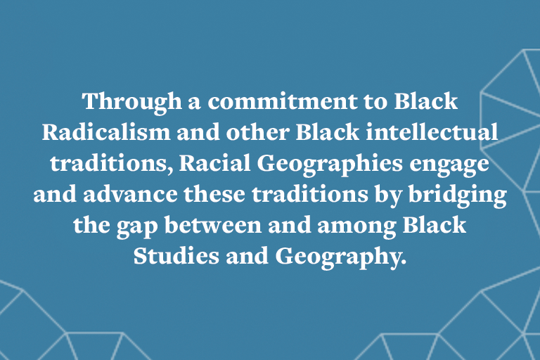 Through a commitment to Black Radicalism and other Black intellectual traditions, Racial Geographies engage and advance these traditions by bridging the gap between and among Black Studies and Geography.