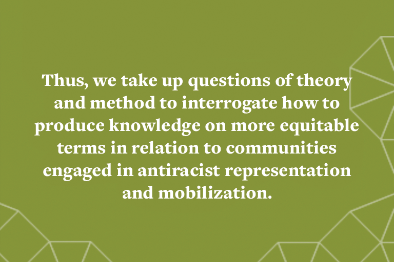 Thus, we take up questions of theory and method to interrogate how to produce knowledge on more equitable terms in relation to communities engaged in antiracist representation and mobilization.