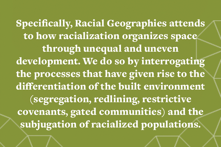 Specifically, Racial Geographies attends to how racialization organizes space through unequal and uneven development. We do so by interrogating the processes that have given rise to the differentiation of the built environment (segregation, redlining, res