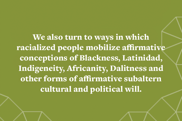 We also turn to ways in which racialized people mobilize affirmative conceptions of Blackness, Latinidad, Indigeneity, Africanity, Dalitness and other forms of affirmative subaltern cultural and political will.