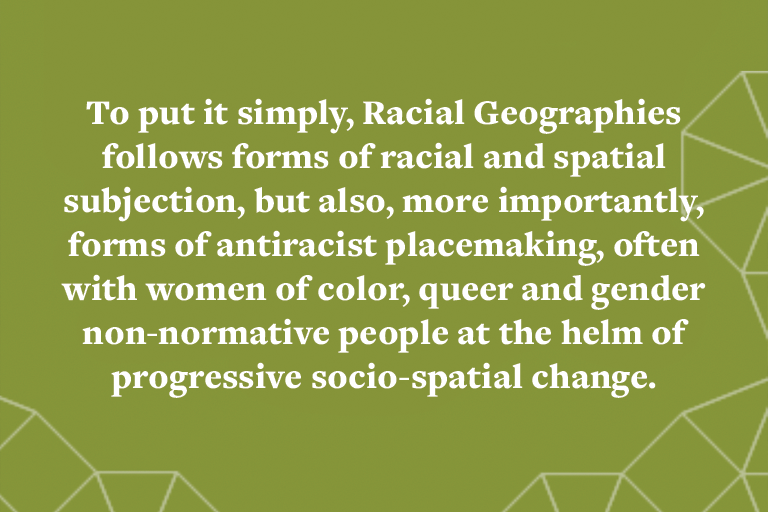 To put it simply, Racial Geographies follows forms of racial and spatial subjection, but also, more importantly, forms of antiracist placemaking, often with women of color, queer and gender non-normative people at the helm of progressive socio-spatial cha