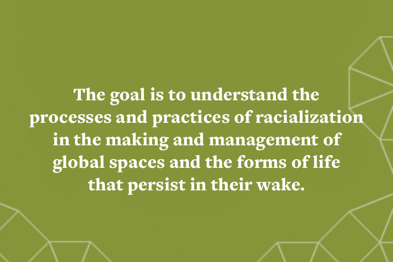 The goal is to understand the processes and practices of racialization in the making and management ofglobal spaces and the forms of life that persist in their wake.