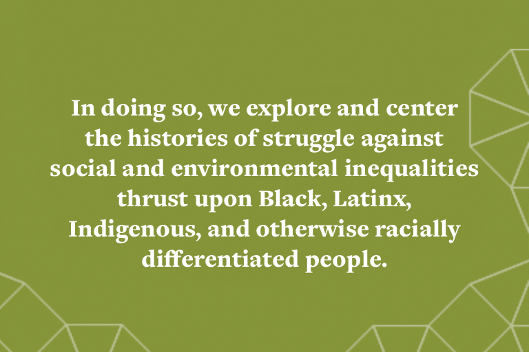In doing so, we explore and center the histories of struggle against social and environmental inequalities thrust upon Black, Latinx, Indigenous, and otherwise racially differentiated people.